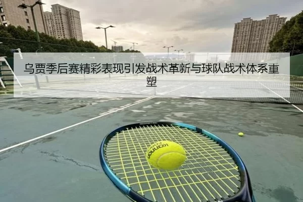 乌贾季后赛精彩表现引发战术革新与球队战术体系重塑
